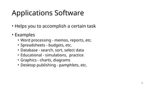 26
Applications Software
• Helps you to accomplish a certain task
• Examples
• Word processing - memos, reports, etc.
• Spreadsheets - budgets, etc.
• Database - search, sort, select data
• Educational - simulations, practice
• Graphics - charts, diagrams
• Desktop publishing - pamphlets, etc.
 