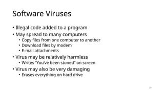 28
Software Viruses
• Illegal code added to a program
• May spread to many computers
• Copy files from one computer to another
• Download files by modem
• E-mail attachments
• Virus may be relatively harmless
• Writes “You’ve been stoned” on screen
• Virus may also be very damaging
• Erases everything on hard drive
 