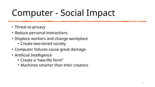 Computer - Social Impact
• Threat to privacy
• Reduce personal interactions
• Displace workers and change workplace
• Create two-tiered society
• Computer failures cause great damage
• Artificial Intelligence
• Create a “new life form”
• Machines smarter than their creators
5
 