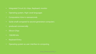 • Integrated Circuit (Ic) chips, Keyboard, monitor
• Operating system, High-Level languages
• Computation time in nanoseconds
• Quite small compared to second generation computers
• produced commercially
• Silicon Chips
• 128,000 bits
• Keyboard Entry
• Operating system as user interface to computing
https://www.seoskills.in
 