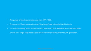 • The period of fourth generation was from 1971-1980.
• Computers of fourth generation used Very Large Scale Integrated (VLSI) circuits.
• VLSI circuits having about 5000 transistors and other circuit elements with their associated
circuits on a single chip made it possible to have microcomputers of fourth generation.
https://www.seoskills.in
 