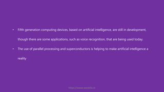 • Fifth generation computing devices, based on artificial intelligence, are still in development,
though there are some applications, such as voice recognition, that are being used today.
• The use of parallel processing and superconductors is helping to make artificial intelligence a
reality
https://www.seoskills.in
 