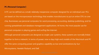 PC (Personal Computer)
A PC can be defined as a small, relatively inexpensive computer designed for an individual user. PCs
are based on the microprocessor technology that enables manufacturers to put an entire CPU on one
chip. Businesses use personal computers for word processing, accounting, desktop publishing, and for
running spreadsheet and database management applications. At home, the most popular use for
personal computers is playing games and surfing the Internet.
Although personal computers are designed as single-user systems, these systems are normally linked
together to form a network. In terms of power, now-a-days high-end models of the Macintosh and PC
offer the same computing power and graphics capability as low-end workstations by Sun
Microsystems, Hewlett-Packard, and Dell.
https://www.seoskills.in
 
