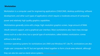 Workstation
Workstation is a computer used for engineering applications (CAD/CAM), desktop publishing, software
development, and other such types of applications which require a moderate amount of computing
power and relatively high quality graphics capabilities.
Workstations generally come with a large, high-resolution graphics screen, large amount of RAM,
inbuilt network support, and a graphical user interface. Most workstations also have mass storage
device such as a disk drive, but a special type of workstation, called diskless workstation, comes
without a disk drive.
Common operating systems for workstations are UNIX and Windows NT. Like PC, workstations are also
single-user computers like PC but are typically linked together to form a local-area network, although
they can also be used as stand-alone systems.https://www.seoskills.in
 