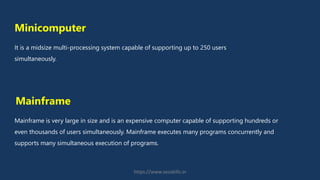 Minicomputer
It is a midsize multi-processing system capable of supporting up to 250 users
simultaneously.
Mainframe is very large in size and is an expensive computer capable of supporting hundreds or
even thousands of users simultaneously. Mainframe executes many programs concurrently and
supports many simultaneous execution of programs.
Mainframe
https://www.seoskills.in
 