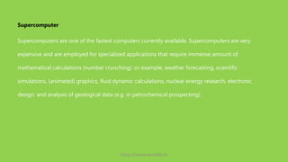 Supercomputers are one of the fastest computers currently available. Supercomputers are very
expensive and are employed for specialized applications that require immense amount of
mathematical calculations (number crunching). or example, weather forecasting, scientific
simulations, (animated) graphics, fluid dynamic calculations, nuclear energy research, electronic
design, and analysis of geological data (e.g. in petrochemical prospecting).
Supercomputer
https://www.seoskills.in
 