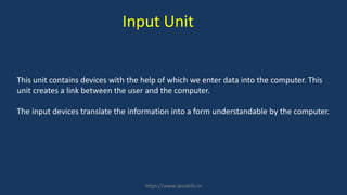 This unit contains devices with the help of which we enter data into the computer. This
unit creates a link between the user and the computer.
The input devices translate the information into a form understandable by the computer.
Input Unit
https://www.seoskills.in
 