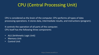CPU is considered as the brain of the computer. CPU performs all types of data
processing operations. It stores data, intermediate results, and instructions (program).
It controls the operation of all parts of the computer.
CPU itself has the following three components
• ALU (Arithmetic Logic Unit)
• Memory Unit
• Control Unit
CPU (Central Processing Unit)
https://www.seoskills.in
 