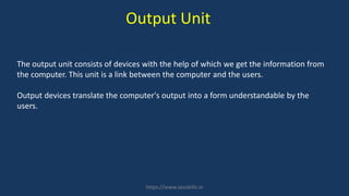 The output unit consists of devices with the help of which we get the information from
the computer. This unit is a link between the computer and the users.
Output devices translate the computer's output into a form understandable by the
users.
Output Unit
https://www.seoskills.in
 