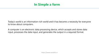 In Simple a form
Today’s world is an information-rich world and it has become a necessity for everyone
to know about computers.
A computer is an electronic data processing device, which accepts and stores data
input, processes the data input, and generates the output in a required format.
https://www.seoskills.in
 