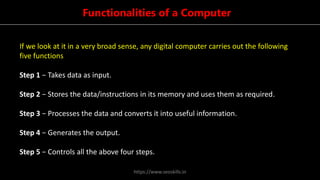 Functionalities of a Computer
If we look at it in a very broad sense, any digital computer carries out the following
five functions
Step 1 − Takes data as input.
Step 2 − Stores the data/instructions in its memory and uses them as required.
Step 3 − Processes the data and converts it into useful information.
Step 4 − Generates the output.
Step 5 − Controls all the above four steps.
https://www.seoskills.in
 