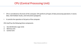 • CPU is considered as the brain of the computer. CPU performs all types of data processing operations. It stores
data, intermediate results, and instructions (program).
• It controls the operation of all parts of the computer.
CPU itself has the following three components
1. ALU (Arithmetic Logic Unit)
2. Memory Unit
3. Control Unit
CPU (Central Processing Unit)
https://www.seoskills.in
 