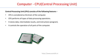 Central Processing Unit (CPU) consists of the following features −
• CPU is considered as the brain of the computer.
• CPU performs all types of data processing operations.
• It stores data, intermediate results, and instructions (program).
• It controls the operation of all parts of the computer.
Computer - CPU(Central Processing Unit)
https://www.seoskills.in
 