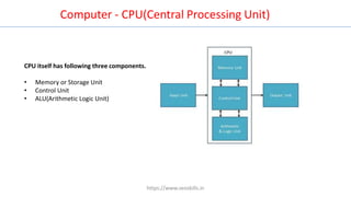 CPU itself has following three components.
• Memory or Storage Unit
• Control Unit
• ALU(Arithmetic Logic Unit)
Computer - CPU(Central Processing Unit)
https://www.seoskills.in
 