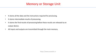 Memory or Storage Unit
• It stores all the data and the instructions required for processing.
• It stores intermediate results of processing.
• It stores the final results of processing before these results are released to an
output device.
• All inputs and outputs are transmitted through the main memory.
https://www.seoskills.in
 