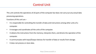 Control Unit
This unit controls the operations of all parts of the computer but does not carry out any actual data
processing operations.
Functions of this unit are −
• It is responsible for controlling the transfer of data and instructions among other units of a
computer.
• It manages and coordinates all the units of the computer.
• It obtains the instructions from the memory, interprets them, and directs the operation of the
computer.
• It communicates with Input/Output devices for transfer of data or results from storage.
• It does not process or store data.
https://www.seoskills.in
 