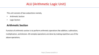 ALU (Arithmetic Logic Unit)
This unit consists of two subsections namely,
• Arithmetic Section
• Logic Section
Arithmetic Section
Function of arithmetic section is to perform arithmetic operations like addition, subtraction,
multiplication, and division. All complex operations are done by making repetitive use of the
above operations.
https://www.seoskills.in
 