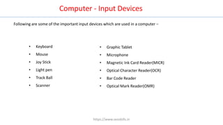 Computer - Input Devices
Following are some of the important input devices which are used in a computer −
• Keyboard
• Mouse
• Joy Stick
• Light pen
• Track Ball
• Scanner
• Graphic Tablet
• Microphone
• Magnetic Ink Card Reader(MICR)
• Optical Character Reader(OCR)
• Bar Code Reader
• Optical Mark Reader(OMR)
https://www.seoskills.in
 