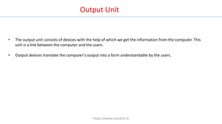 • The output unit consists of devices with the help of which we get the information from the computer. This
unit is a link between the computer and the users.
• Output devices translate the computer's output into a form understandable by the users.
Output Unit
https://www.seoskills.in
 