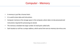 Computer - Memory
• A memory is just like a human brain.
• It is used to store data and instructions.
• Computer memory is the storage space in the computer, where data is to be processed and
instructions required for processing are stored.
• The memory is divided into large number of small parts called cells.
• Each location or cell has a unique address, which varies from zero to memory size minus one.
https://www.seoskills.in
 