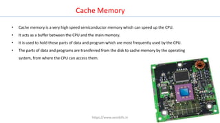 Cache Memory
• Cache memory is a very high speed semiconductor memory which can speed up the CPU.
• It acts as a buffer between the CPU and the main memory.
• It is used to hold those parts of data and program which are most frequently used by the CPU.
• The parts of data and programs are transferred from the disk to cache memory by the operating
system, from where the CPU can access them.
https://www.seoskills.in
 