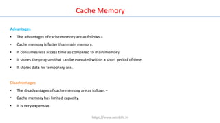 Cache Memory
Advantages
• The advantages of cache memory are as follows −
• Cache memory is faster than main memory.
• It consumes less access time as compared to main memory.
• It stores the program that can be executed within a short period of time.
• It stores data for temporary use.
Disadvantages
• The disadvantages of cache memory are as follows −
• Cache memory has limited capacity.
• It is very expensive.
https://www.seoskills.in
 
