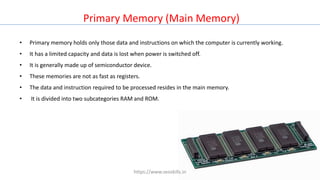 • Primary memory holds only those data and instructions on which the computer is currently working.
• It has a limited capacity and data is lost when power is switched off.
• It is generally made up of semiconductor device.
• These memories are not as fast as registers.
• The data and instruction required to be processed resides in the main memory.
• It is divided into two subcategories RAM and ROM.
Primary Memory (Main Memory)
https://www.seoskills.in
 
