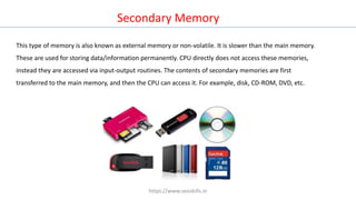 This type of memory is also known as external memory or non-volatile. It is slower than the main memory.
These are used for storing data/information permanently. CPU directly does not access these memories,
instead they are accessed via input-output routines. The contents of secondary memories are first
transferred to the main memory, and then the CPU can access it. For example, disk, CD-ROM, DVD, etc.
Secondary Memory
https://www.seoskills.in
 