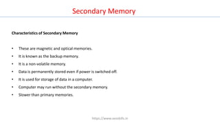 Characteristics of Secondary Memory
• These are magnetic and optical memories.
• It is known as the backup memory.
• It is a non-volatile memory.
• Data is permanently stored even if power is switched off.
• It is used for storage of data in a computer.
• Computer may run without the secondary memory.
• Slower than primary memories.
Secondary Memory
https://www.seoskills.in
 