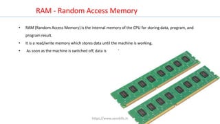RAM - Random Access Memory
• RAM (Random Access Memory) is the internal memory of the CPU for storing data, program, and
program result.
• It is a read/write memory which stores data until the machine is working.
• As soon as the machine is switched off, data is erased.
https://www.seoskills.in
 