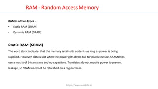 RAM is of two types −
• Static RAM (SRAM)
• Dynamic RAM (DRAM)
RAM - Random Access Memory
Static RAM (SRAM)
The word static indicates that the memory retains its contents as long as power is being
supplied. However, data is lost when the power gets down due to volatile nature. SRAM chips
use a matrix of 6-transistors and no capacitors. Transistors do not require power to prevent
leakage, so SRAM need not be refreshed on a regular basis.
https://www.seoskills.in
 