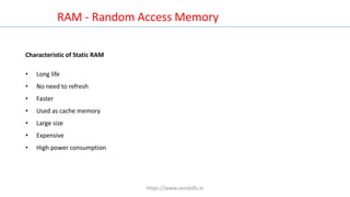RAM - Random Access Memory
Characteristic of Static RAM
• Long life
• No need to refresh
• Faster
• Used as cache memory
• Large size
• Expensive
• High power consumption
https://www.seoskills.in
 