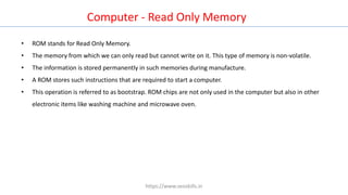 Computer - Read Only Memory
• ROM stands for Read Only Memory.
• The memory from which we can only read but cannot write on it. This type of memory is non-volatile.
• The information is stored permanently in such memories during manufacture.
• A ROM stores such instructions that are required to start a computer.
• This operation is referred to as bootstrap. ROM chips are not only used in the computer but also in other
electronic items like washing machine and microwave oven.
https://www.seoskills.in
 