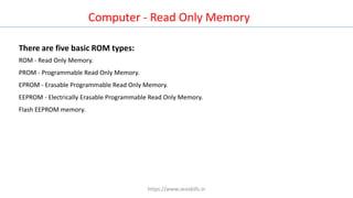 Computer - Read Only Memory
There are five basic ROM types:
ROM - Read Only Memory.
PROM - Programmable Read Only Memory.
EPROM - Erasable Programmable Read Only Memory.
EEPROM - Electrically Erasable Programmable Read Only Memory.
Flash EEPROM memory.
https://www.seoskills.in
 