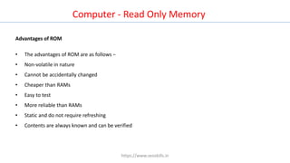Computer - Read Only Memory
Advantages of ROM
• The advantages of ROM are as follows −
• Non-volatile in nature
• Cannot be accidentally changed
• Cheaper than RAMs
• Easy to test
• More reliable than RAMs
• Static and do not require refreshing
• Contents are always known and can be verified
https://www.seoskills.in
 