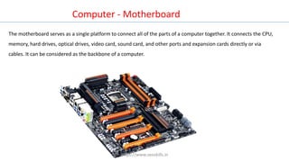 Computer - Motherboard
The motherboard serves as a single platform to connect all of the parts of a computer together. It connects the CPU,
memory, hard drives, optical drives, video card, sound card, and other ports and expansion cards directly or via
cables. It can be considered as the backbone of a computer.
https://www.seoskills.in
 