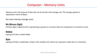 Computer - Memory Units
Memory unit is the amount of data that can be stored in the storage unit. This storage capacity is
expressed in terms of Bytes.
the main memory storage units-
Bit (Binary Digit)
A binary digit is logical 0 and 1 representing a passive or an active state of a component in an electric circuit.
Nibble
A group of 4 bits is called nibble.
Byte
A group of 8 bits is called byte. A byte is the smallest unit, which can represent a data item or a character.
https://www.seoskills.in
 