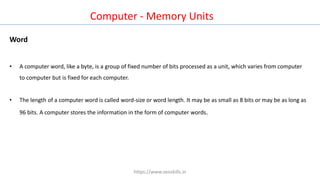 Computer - Memory Units
Word
• A computer word, like a byte, is a group of fixed number of bits processed as a unit, which varies from computer
to computer but is fixed for each computer.
• The length of a computer word is called word-size or word length. It may be as small as 8 bits or may be as long as
96 bits. A computer stores the information in the form of computer words.
https://www.seoskills.in
 