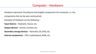 Computer - Hardware
Hardware represents the physical and tangible components of a computer, i.e. the
components that can be seen and touched.
Examples of Hardware are the following −
Input devices − keyboard, mouse, etc.
Output devices − printer, monitor, etc.
Secondary storage devices − Hard disk, CD, DVD, etc.
Internal components − CPU, motherboard, RAM, etc.
https://www.seoskills.in
 