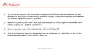 Workstation
1. Workstation is a computer used for engineering applications (CAD/CAM), desktop publishing, software
development, and other such types of applications which require a moderate amount of computing power
and relatively high quality graphics capabilities.
2. Workstations generally come with a large, high-resolution graphics screen, large amount of RAM, inbuilt
network support, and a graphical user interface.
3. Common operating systems for workstations are UNIX and Windows NT.
4. Most workstations also have mass storage device such as a disk drive, but a special type of workstation,
called diskless workstation, comes without a disk drive.
https://www.seoskills.in
 