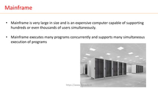 Mainframe
• Mainframe is very large in size and is an expensive computer capable of supporting
hundreds or even thousands of users simultaneously.
• Mainframe executes many programs concurrently and supports many simultaneous
execution of programs
https://www.seoskills.in
 