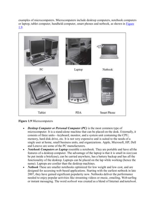 examples of microcomputers. Microcomputers include desktop computers, notebook computers
or laptop, tablet computer, handheld computer, smart phones and netbook, as shown in Figure
1.9.
Figure 1.9 Microcomputers
 Desktop Computer or Personal Computer (PC) is the most common type of
microcomputer. It is a stand-alone machine that can be placed on the desk. Externally, it
consists of three units—keyboard, monitor, and a system unit containing the CPU,
memory, hard disk drive, etc. It is not very expensive and is suited to the needs of a
single user at home, small business units, and organizations. Apple, Microsoft, HP, Dell
and Lenovo are some of the PC manufacturers.
 Notebook Computers or Laptop resemble a notebook. They are portable and have allthe
features of a desktop computer. The advantage of the laptop is that it is small in size (can
be put inside a briefcase), can be carried anywhere, has a battery backup and has all the
functionality of the desktop. Laptops can be placed on the lap while working (hence the
name). Laptops are costlier than the desktop machines.
 Netbook These are smaller notebooks optimized for low weight and low cost, and are
designed for accessing web-based applications. Starting with the earliest netbook in late
2007, they have gained significant popularity now. Netbooks deliver the performance
needed to enjoy popular activities like streaming videos or music, emailing, Websurfing
or instant messaging. The word netbook was created as a blend of Internet and notebook.
 