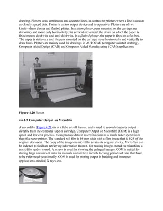 drawing. Plotters draw continuous and accurate lines, in contrast to printers where a line is drawn
as closely spaced dots. Plotter is a slow output device and is expensive. Plotters are of two
kinds—drum plotter and flatbed plotter. In a drum plotter, pens mounted on the carriage are
stationary and move only horizontally; for vertical movement, the drum on which the paper is
fixed moves clockwise and anti-clockwise. In a flatbed plotter, the paper is fixed on a flat bed.
The paper is stationary and the pens mounted on the carriage move horizontally and vertically to
draw lines. Plotters are mainly used for drawings in AUTOCAD (computer assisted drafting),
Computer Aided Design (CAD) and Computer Aided Manufacturing (CAM) applications.
Figure 4.20 Plotter
4.6.1.3 Computer Output on Microfilm
A microfilm (Figure 4.21) is in a fiche or roll format, and is used to record computer output
directly from the computer tape or cartridge. Computer Output on Microfilm (COM) is a high
speed and low cost process. It can produce data in microfilm form at a much faster speed from
that of a paper printer. The standard roll film is 16 mm wide with a film image that is 1/24 of the
original document. The copy of the image on microfilm retains its original clarity. Microfilm can
be indexed to facilitate retrieving information from it. For reading images stored on microfilm, a
microfilm reader is used. A screen is used for viewing the enlarged images. COM is suited for
storing large amounts of data for manuals and archive records for long periods of time that have
to be referenced occasionally. COM is used for storing output in banking and insurance
applications, medical X rays, etc.
 