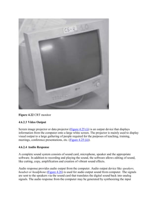 Figure 4.22 CRT monitor
4.6.2.3 Video Output
Screen image projector or data projector (Figure 4.25 (i)) is an output device that displays
information from the computer onto a large white screen. The projector is mainly used to display
visual output to a large gathering of people required for the purposes of teaching, training,
meetings, conference presentations, etc. (Figure 4.25 (ii)).
4.6.2.4 Audio Response
A complete sound system consists of sound card, microphone, speaker and the appropriate
software. In addition to recording and playing the sound, the software allows editing of sound,
like cutting, copy, amplification and creation of vibrant sound effects.
Audio response provides audio output from the computer. Audio output device like speakers,
headset or headphone (Figure 4.26) is used for audio output sound from computer. The signals
are sent to the speakers via the sound card that translates the digital sound back into analog
signals. The audio response from the computer may be generated by synthesizing the input
 