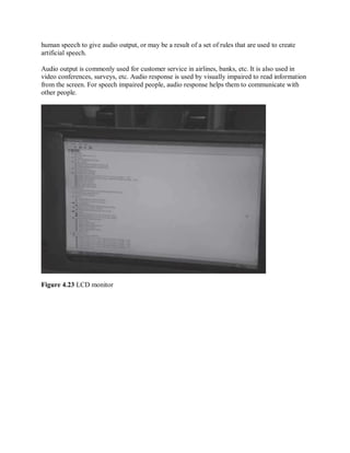 human speech to give audio output, or may be a result of a set of rules that are used to create
artificial speech.
Audio output is commonly used for customer service in airlines, banks, etc. It is also used in
video conferences, surveys, etc. Audio response is used by visually impaired to read information
from the screen. For speech impaired people, audio response helps them to communicate with
other people.
Figure 4.23 LCD monitor
 