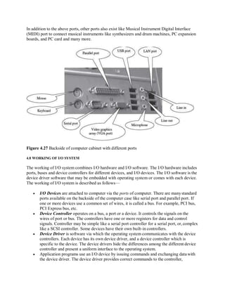 In addition to the above ports, other ports also exist like Musical Instrument Digital Interface
(MIDI) port to connect musical instruments like synthesizers and drum machines, PC expansion
boards, and PC card and many more.
Figure 4.27 Backside of computer cabinet with different ports
4.8 WORKING OF I/O SYSTEM
The working of I/O system combines I/O hardware and I/O software. The I/O hardware includes
ports, buses and device controllers for different devices, and I/O devices. The I/O software is the
device driver software that may be embedded with operating system or comes with each device.
The working of I/O system is described as follows—
 I/O Devices are attached to computer via the ports of computer. There are manystandard
ports available on the backside of the computer case like serial port and parallel port. If
one or more devices use a common set of wires, it is called a bus. For example, PCI bus,
PCI Express bus, etc.
 Device Controller operates on a bus, a port or a device. It controls the signals on the
wires of port or bus. The controllers have one or more registers for data and control
signals. Controller may be simple like a serial port controller for a serial port, or,complex
like a SCSI controller. Some devices have their own built-in controllers.
 Device Driver is software via which the operating system communicates with the device
controllers. Each device has its own device driver, and a device controller which is
specific to the device. The device drivers hide the differences among the different device
controller and present a uniform interface to the operating system.
 Application programs use an I/O device by issuing commands and exchanging data with
the device driver. The device driver provides correct commands to the controller,
 