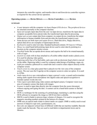 interprets the controller register, and transfers data to and from device controller registers
as required for the correct device operation.
Operating system ------ Device Drivers -------- Device Controllers -------- Devices
SUMMARY
 A user interacts with the computer via Input-Output (I/O) devices. The peripheral devices
are attached externally to the computer machine.
 Input unit accepts input data from the user via input device, transforms the input data in
computer acceptable form and provides the transformed input data for processing.
 Output unit accepts output data from computer via output device, transforms the output
information to human readable form and provides the transformed output to user.
 Some devices are both input and output devices. Hard disk drive, floppy disk drive,
optical disk drives are examples of inputoutput devices.
 Keyboard is used to enter text data. Standard keyboard contains 101 keys to 110 keys.
 Mouse is a small hand-held pointing input device used to enter data by pointing to a
location on the computer monitor screen.
 Trackball looks like an upside-down mouse and requires the ball to be rotated manually
with a fi nger.
 Joystick is a stick with its base attached to a fl exible rubber sheath inside a plastic cover.
It is used for playing video games.
 Digitizing tablet has a fl at bed tablet, and a pen with an electronic head which is moved
on the tablet. Digitizing tablet is used for computer aided design of buildings, maps, etc.
 Light pen contains a photocell in a small tube and is used to select objects directly onthe
computer screen.
 Touch screen is a clear glass panel that is placed over the view area of the computer
screen. The user uses the fi ngertip on the computer screen to select an option. It is used
in ATMs.
 Audio input devices use a microphone to input a person’s voice, a sound card totranslate
analog audio signals from microphone into digital codes and speech recognition to
translate spoken words into text.
 Video input is provided using video camera and digital camera. Computer vision is an
area of computer science that deals with images.
 Scanner is used to input data directly into the computer from the source document
without copying and typing the data. A scanner can be a hand-held scanner or flat bed
scanner.
 OCR is a technique for the scanning of a printed page, translating it, and then using the
OCR software to recognize the image as ASCII text that is editable.
 MICR is used in banks to process large volumes of cheques. It is used to recognize the
magnetic encoding numbers printed at the bottom of a cheque.
 OMR uses an optical mark reader to detect marks on a paper. OMR is widely used to read
answers of objective type tests, questionnaires, etc.
 Barcodes are adjacent vertical lines of different width that are machine readable. Barcode
reader reads the barcode. They are used to read labels in departmental stores and in
libraries.
 