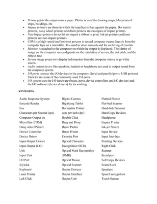  Printer prints the output onto a paper. Plotter is used for drawing maps, blueprints of
ships, buildings, etc.
 Impact printers are those in which the typeface strikes against the paper. Dot matrix
printers, daisy wheel printers and drum printers are examples of impact printers.
 Non-Impact printers do not hit or impact a ribbon to print. Ink-jet printers and laser
printers are non-impact printers.
 COM is a high‒speed and low-cost process to record computer output directly fromthe
computer tape on a microfilm. It is used to store manuals and for archiving of records.
 Monitor is attached to the computer on which the output is displayed. The clarity of
image on the computer screen depends on the resolution of screen, the dot pitch, and the
refresh rate.
 Screen image projectors display information from the computer onto a large white
screen.
 Audio output device like speakers, headset or headphone are used to output sound from
the computer system.
 I/O ports connect the I/O devices to the computer. Serial and parallel ports, USB portand
Firewire are some of the commonly used I/O ports.
 I/O system uses the I/O hardware (buses, ports, device controllers and I/O devices) and
the I/O software (device drivers) for its working.
KEYWORDS
Audio Response System Digital Camera Flatbed Plotter
Barcode Reader Digitizing Tablet Flat-bed Scanner
Bus Dot matrix Printer Hand-held Scanner
Characters per Second (cps) dots per inch (dpi) Hard Copy Devices
Computer Output on Double Click Headphone
Microfilm (COM) Drag and Drop Impact Printer
Daisy wheel Printer Drum Plotter Ink-jet Printer
Device Controller Drum Printer Input Device
Device Driver Firewire Port Input Interface
Input-Output Device Optical Character Pointing Devices
Input-Output (I/O) Recognition (OCR) Right Click
Unit Optical Mark Recognition Scanner
Input Unit (OMR) Serial port
I/O Port Optical Mouse Soft Copy Devices
Joystick Optical Scanner Sound Card
Keyboard Output Devices Speakers
Laser Printer Output Interface Speech recognition
Left Click Output Unit Touch Screen
 