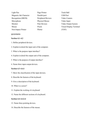 Light Pen Page Printer Track Ball
Magnetic Ink Character Parallel port USB Port
Recognition (MICR) Peripheral Devices Video Camera
Microphone Physical Mouse Video Input
Monitor Pick Devices Video Output System
Mouse Pixels Visual Display Terminal
Non-Impact Printer Plotter (VDT)
QUESTIONS
Section 4.1–4.2
1. Define peripheral devices.
2. Explain in detail the input unit of the computer.
3. What is the purpose input interface?
4. Explain in detail the output unit of the computer.
5. What is the purpose of output interface?
6. Name three input-output devices.
Section 4.3–4.4.1
7. Show the classification of the input devices.
8. Describe the features of the keyboard.
9. Give a description of the keyboard.
10. What is a cursor?
11. Explain the working of a keyboard
12. Name the different sections of a keyboard.
Section 4.4–4.4.2.4
13. Name three pointing devices.
14. Describe the features of the mouse.
 