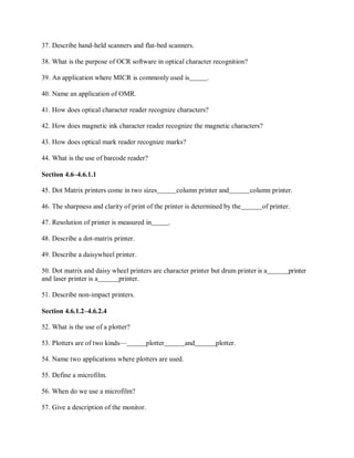37. Describe hand-held scanners and flat-bed scanners.
38. What is the purpose of OCR software in optical character recognition?
39. An application where MICR is commonly used is .
40. Name an application of OMR.
41. How does optical character reader recognize characters?
42. How does magnetic ink character reader recognize the magnetic characters?
43. How does optical mark reader recognize marks?
44. What is the use of barcode reader?
Section 4.6–4.6.1.1
45. Dot Matrix printers come in two sizes column printer and column printer.
46. The sharpness and clarity of print of the printer is determined by the of printer.
47. Resolution of printer is measured in .
48. Describe a dot-matrix printer.
49. Describe a daisywheel printer.
50. Dot matrix and daisy wheel printers are character printer but drum printer is a printer
and laser printer is a printer.
51. Describe non-impact printers.
Section 4.6.1.2–4.6.2.4
52. What is the use of a plotter?
53. Plotters are of two kinds— plotter and plotter.
54. Name two applications where plotters are used.
55. Define a microfilm.
56. When do we use a microfilm?
57. Give a description of the monitor.
 
